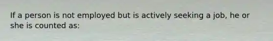 If a person is not employed but is actively seeking a job, he or she is counted as: