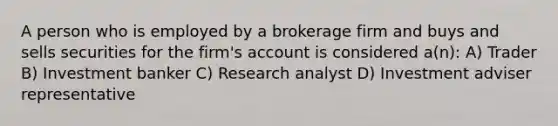 A person who is employed by a brokerage firm and buys and sells securities for the firm's account is considered a(n): A) Trader B) Investment banker C) Research analyst D) Investment adviser representative