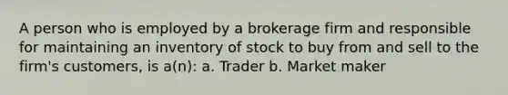 A person who is employed by a brokerage firm and responsible for maintaining an inventory of stock to buy from and sell to the firm's customers, is a(n): a. Trader b. Market maker