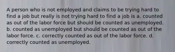 A person who is not employed and claims to be trying hard to find a job but really is not trying hard to find a job is a. counted as out of the labor force but should be counted as unemployed. b. counted as unemployed but should be counted as out of the labor force. c. correctly counted as out of the labor force. d. correctly counted as unemployed.