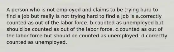 A person who is not employed and claims to be trying hard to find a job but really is not trying hard to find a job is a.correctly counted as out of the labor force. b.counted as unemployed but should be counted as out of the labor force. c.counted as out of the labor force but should be counted as unemployed. d.correctly counted as unemployed.