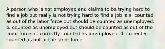 A person who is not employed and claims to be trying hard to find a job but really is not trying hard to find a job is a. counted as out of the labor force but should be counted as unemployed. b. counted as unemployed but should be counted as out of the labor force. c. correctly counted as unemployed. d. correctly counted as out of the labor force.