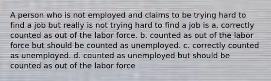 A person who is not employed and claims to be trying hard to find a job but really is not trying hard to find a job is a. correctly counted as out of the labor force. b. counted as out of the labor force but should be counted as unemployed. c. correctly counted as unemployed. d. counted as unemployed but should be counted as out of the labor force