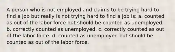 A person who is not employed and claims to be trying hard to find a job but really is not trying hard to find a job is: a. counted as out of the labor force but should be counted as unemployed. b. correctly counted as unemployed. c. correctly counted as out of the labor force. d. counted as unemployed but should be counted as out of the labor force.