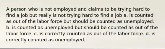 A person who is not employed and claims to be trying hard to find a job but really is not trying hard to find a job a. is counted as out of the labor force but should be counted as unemployed. b. is counted as unemployed but should be counted as out of the labor force. c. is correctly counted as out of the labor force. d. is correctly counted as unemployed.