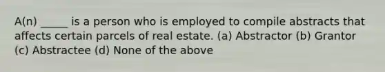 A(n) _____ is a person who is employed to compile abstracts that affects certain parcels of real estate. (a) Abstractor (b) Grantor (c) Abstractee (d) None of the above