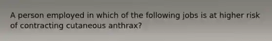 A person employed in which of the following jobs is at higher risk of contracting cutaneous anthrax?