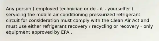 Any person ( employed technician or do - it - yourselfer ) servicing the mobile air conditioning pressurized refrigerant circuit for consideration must comply with the Clean Air Act and must use either refrigerant recovery / recycling or recovery - only equipment approved by EPA .