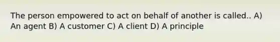 The person empowered to act on behalf of another is called.. A) An agent B) A customer C) A client D) A principle