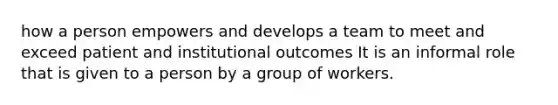 how a person empowers and develops a team to meet and exceed patient and institutional outcomes It is an informal role that is given to a person by a group of workers.