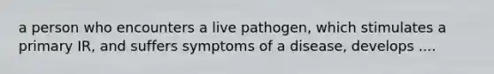 a person who encounters a live pathogen, which stimulates a primary IR, and suffers symptoms of a disease, develops ....