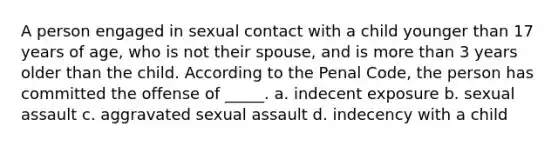 A person engaged in sexual contact with a child younger than 17 years of age, who is not their spouse, and is more than 3 years older than the child. According to the Penal Code, the person has committed the offense of _____. a. indecent exposure b. sexual assault c. aggravated sexual assault d. indecency with a child