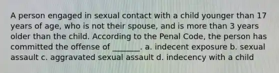 A person engaged in sexual contact with a child younger than 17 years of age, who is not their spouse, and is more than 3 years older than the child. According to the Penal Code, the person has committed the offense of _______. a. indecent exposure b. sexual assault c. aggravated sexual assault d. indecency with a child