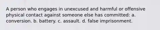 A person who engages in unexcused and harmful or offensive physical contact against someone else has committed: a. conversion. b. battery. c. assault. d. false imprisonment.