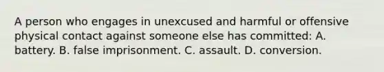 A person who engages in unexcused and harmful or offensive physical contact against someone else has committed: A. battery. B. false imprisonment. C. assault. D. conversion.