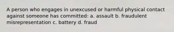 A person who engages in unexcused or harmful physical contact against someone has committed: a. assault b. fraudulent misrepresentation c. battery d. fraud