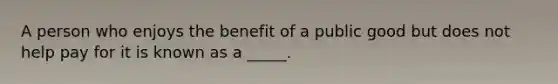 A person who enjoys the benefit of a public good but does not help pay for it is known as a _____.