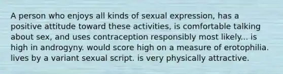 A person who enjoys all kinds of sexual expression, has a positive attitude toward these activities, is comfortable talking about sex, and uses contraception responsibly most likely... is high in androgyny. would score high on a measure of erotophilia. lives by a variant sexual script. is very physically attractive.