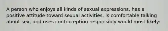 A person who enjoys all kinds of sexual expressions, has a positive attitude toward sexual activities, is comfortable talking about sex, and uses contraception responsibly would most likely: