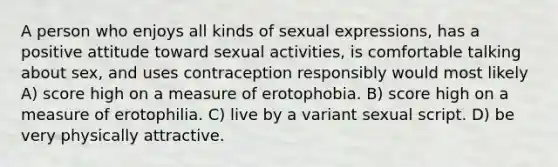 A person who enjoys all kinds of sexual expressions, has a positive attitude toward sexual activities, is comfortable talking about sex, and uses contraception responsibly would most likely A) score high on a measure of erotophobia. B) score high on a measure of erotophilia. C) live by a variant sexual script. D) be very physically attractive.