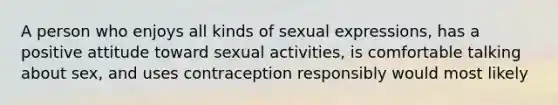 A person who enjoys all kinds of sexual expressions, has a positive attitude toward sexual activities, is comfortable talking about sex, and uses contraception responsibly would most likely