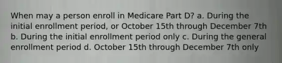 When may a person enroll in Medicare Part D? a. During the initial enrollment period, or October 15th through December 7th b. During the initial enrollment period only c. During the general enrollment period d. October 15th through December 7th only