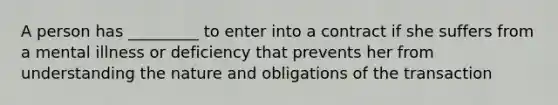 A person has _________ to enter into a contract if she suffers from a mental illness or deficiency that prevents her from understanding the nature and obligations of the transaction