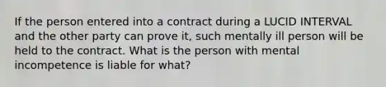 If the person entered into a contract during a LUCID INTERVAL and the other party can prove it, such mentally ill person will be held to the contract. What is the person with mental incompetence is liable for what?