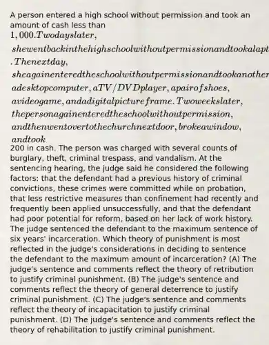 A person entered a high school without permission and took an amount of cash <a href='https://www.questionai.com/knowledge/k7BtlYpAMX-less-than' class='anchor-knowledge'>less than</a> 1,000. Two days later, she went back in the high school without permission and took a laptop out of a student's locker. The next day, she again entered the school without permission and took another laptop, a desktop computer, a TV/DVD player, a pair of shoes, a video game, and a digital picture frame. Two weeks later, the person again entered the school without permission, and then went over to the church next door, broke a window, and took200 in cash. The person was charged with several counts of burglary, theft, criminal trespass, and vandalism. At the sentencing hearing, the judge said he considered the following factors: that the defendant had a previous history of criminal convictions, these crimes were committed while on probation, that less restrictive measures than confinement had recently and frequently been applied unsuccessfully, and that the defendant had poor potential for reform, based on her lack of work history. The judge sentenced the defendant to the maximum sentence of six years' incarceration. Which theory of punishment is most reflected in the judge's considerations in deciding to sentence the defendant to the maximum amount of incarceration? (A) The judge's sentence and comments reflect the theory of retribution to justify criminal punishment. (B) The judge's sentence and comments reflect the theory of general deterrence to justify criminal punishment. (C) The judge's sentence and comments reflect the theory of incapacitation to justify criminal punishment. (D) The judge's sentence and comments reflect the theory of rehabilitation to justify criminal punishment.