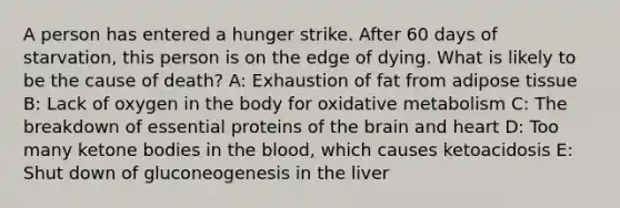 A person has entered a hunger strike. After 60 days of starvation, this person is on the edge of dying. What is likely to be the cause of death? A: Exhaustion of fat from adipose tissue B: Lack of oxygen in the body for oxidative metabolism C: The breakdown of essential proteins of the brain and heart D: Too many ketone bodies in the blood, which causes ketoacidosis E: Shut down of gluconeogenesis in the liver