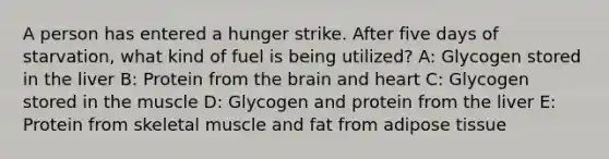 A person has entered a hunger strike. After five days of starvation, what kind of fuel is being utilized? A: Glycogen stored in the liver B: Protein from the brain and heart C: Glycogen stored in the muscle D: Glycogen and protein from the liver E: Protein from skeletal muscle and fat from adipose tissue