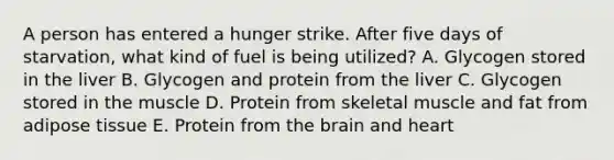 A person has entered a hunger strike. After five days of starvation, what kind of fuel is being utilized? A. Glycogen stored in the liver B. Glycogen and protein from the liver C. Glycogen stored in the muscle D. Protein from skeletal muscle and fat from adipose tissue E. Protein from the brain and heart