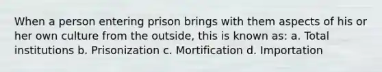 When a person entering prison brings with them aspects of his or her own culture from the outside, this is known as: a. Total institutions b. Prisonization c. Mortification d. Importation