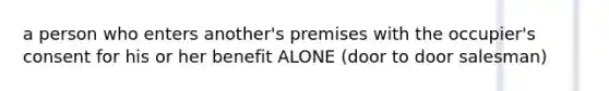 a person who enters another's premises with the occupier's consent for his or her benefit ALONE (door to door salesman)