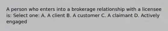 A person who enters into a brokerage relationship with a licensee is: Select one: A. A client B. A customer C. A claimant D. Actively engaged