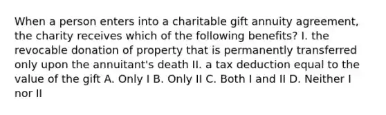 When a person enters into a charitable gift annuity agreement, the charity receives which of the following benefits? I. the revocable donation of property that is permanently transferred only upon the annuitant's death II. a tax deduction equal to the value of the gift A. Only I B. Only II C. Both I and II D. Neither I nor II