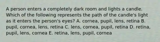 A person enters a completely dark room and lights a candle. Which of the following represents the path of the candle's light as it enters the person's eyes? A. cornea, pupil, lens, retina B. pupil, cornea, lens, retina C. lens, cornea, pupil, retina D. retina, pupil, lens, cornea E. retina, lens, pupil, cornea