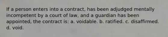 If a person enters into a contract, has been adjudged mentally incompetent by a court of law, and a guardian has been appointed, the contract is: a. voidable. b. ratified. c. disaffirmed. d. void.