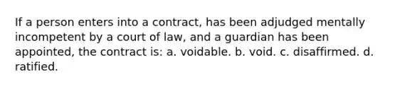 If a person enters into a contract, has been adjudged mentally incompetent by a court of law, and a guardian has been appointed, the contract is: a. voidable. b. void. c. disaffirmed. d. ratified.