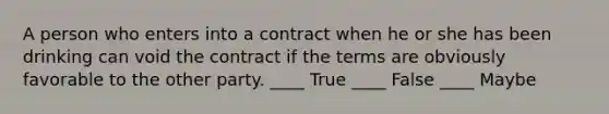 A person who enters into a contract when he or she has been drinking can void the contract if the terms are obviously favorable to the other party. ____ True ____ False ____ Maybe