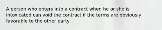 A person who enters into a contract when he or she is intoxicated can void the contract if the terms are obviously favorable to the other party