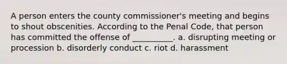 A person enters the county commissioner's meeting and begins to shout obscenities. According to the Penal Code, that person has committed the offense of __________. a. disrupting meeting or procession b. disorderly conduct c. riot d. harassment