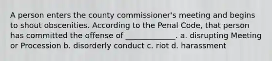 A person enters the county commissioner's meeting and begins to shout obscenities. According to the Penal Code, that person has committed the offense of _____________. a. disrupting Meeting or Procession b. disorderly conduct c. riot d. harassment