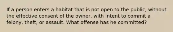 If a person enters a habitat that is not open to the public, without the effective consent of the owner, with intent to commit a felony, theft, or assault. What offense has he committed?