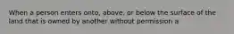 When a person enters onto, above, or below the surface of the land that is owned by another without permission a