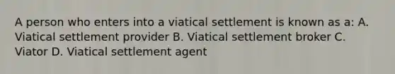 A person who enters into a viatical settlement is known as a: A. Viatical settlement provider B. Viatical settlement broker C. Viator D. Viatical settlement agent