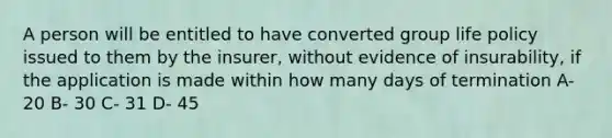 A person will be entitled to have converted group life policy issued to them by the insurer, without evidence of insurability, if the application is made within how many days of termination A- 20 B- 30 C- 31 D- 45