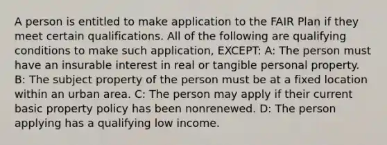 A person is entitled to make application to the FAIR Plan if they meet certain qualifications. All of the following are qualifying conditions to make such application, EXCEPT: A: The person must have an insurable interest in real or tangible personal property. B: The subject property of the person must be at a fixed location within an urban area. C: The person may apply if their current basic property policy has been nonrenewed. D: The person applying has a qualifying low income.