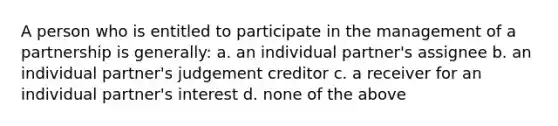 A person who is entitled to participate in the management of a partnership is generally: a. an individual partner's assignee b. an individual partner's judgement creditor c. a receiver for an individual partner's interest d. none of the above