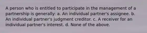 A person who is entitled to participate in the management of a partnership is generally: a. An individual partner's assignee. b. An individual partner's judgment creditor. c. A receiver for an individual partner's interest. d. None of the above.